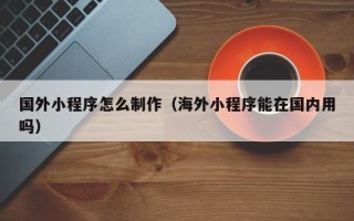阿克苏国外小程序怎么制作（海外小程序能在国内用吗）