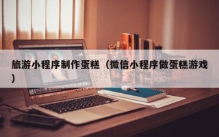 阿克苏旅游小程序制作蛋糕（微信小程序做蛋糕游戏）